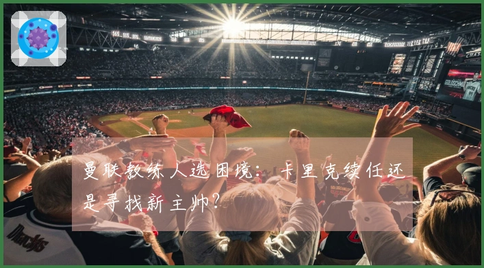 曼联教练人选困境：卡里克续任还是寻找新主帅？
