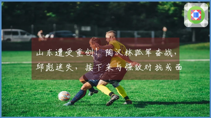 山东遭受重创！陶汉林孤军奋战，邱彪迷失，接下来与强敌对抗或面临7连败