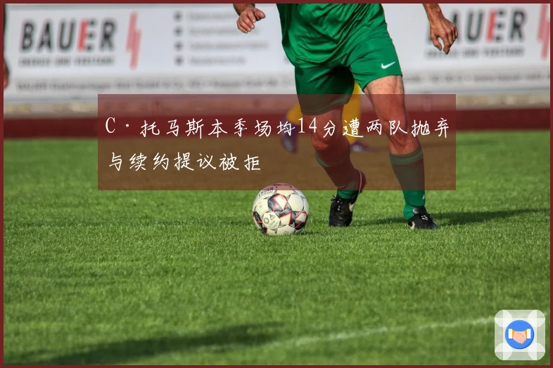 C·托马斯本季场均14分遭两队抛弃与续约提议被拒