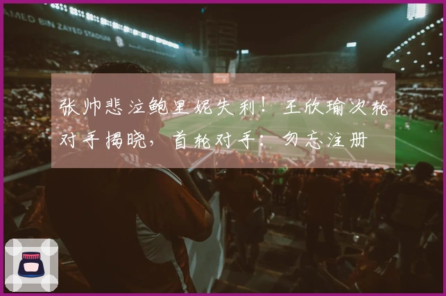 张帅悲泣鲍里妮失利！王欣瑜次轮对手揭晓，首轮对手：勿忘注册