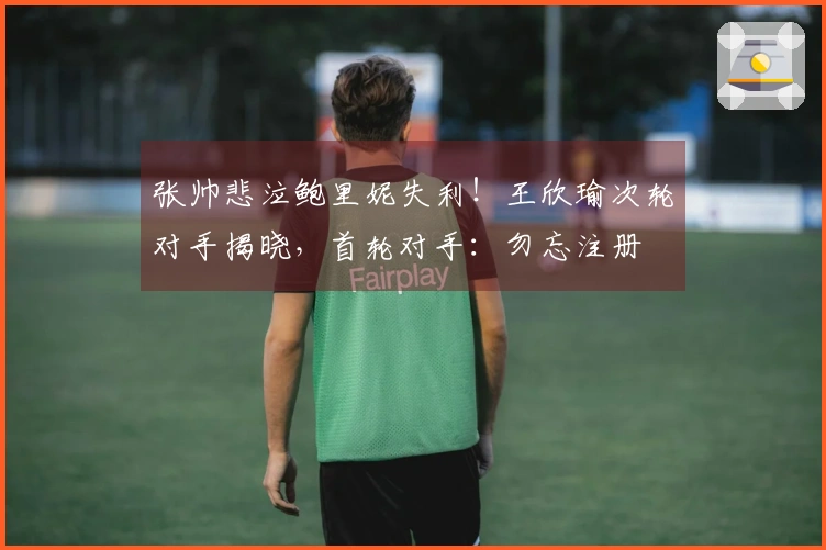 张帅悲泣鲍里妮失利！王欣瑜次轮对手揭晓，首轮对手：勿忘注册