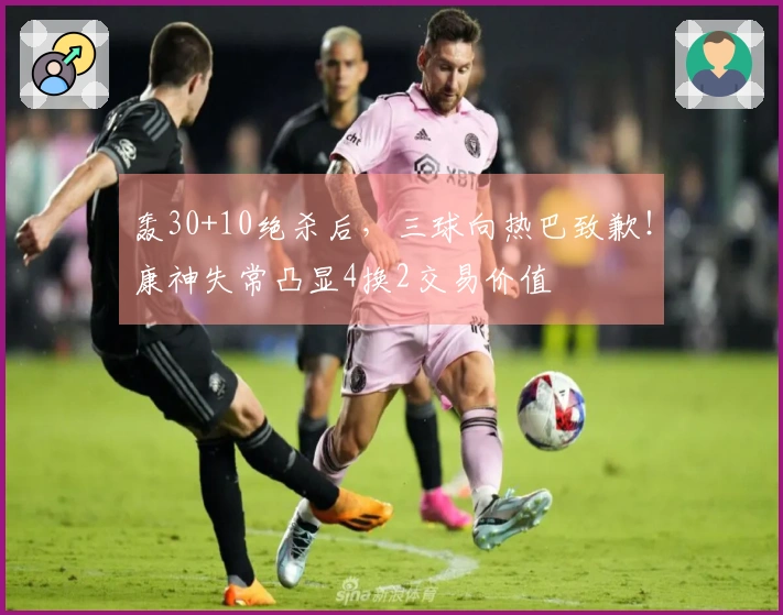 轰30+10绝杀后，三球向热巴致歉！康神失常凸显4换2交易价值