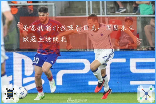圣塞精彩扑救吸引目光，国际米兰欧冠主场败北