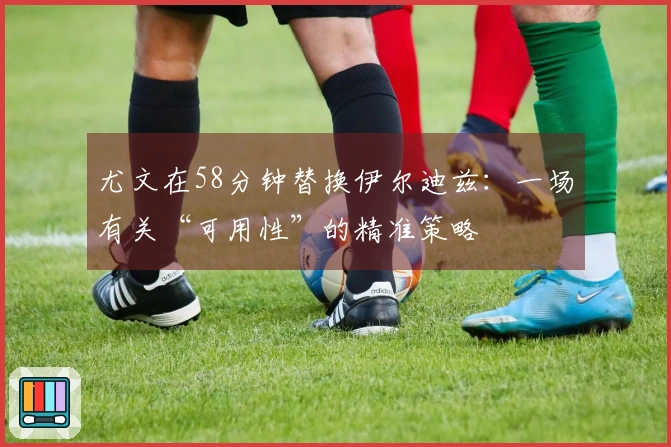 尤文在58分钟替换伊尔迪兹：一场有关“可用性”的精准策略