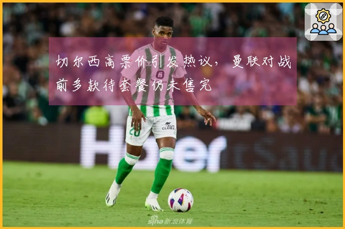 切尔西高票价引发热议，曼联对战前多款待套餐仍未售完