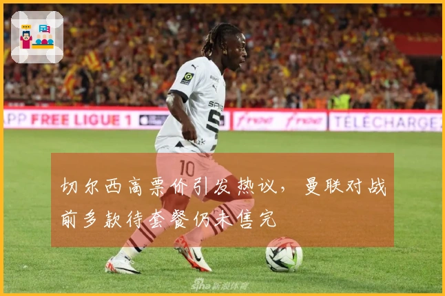 切尔西高票价引发热议，曼联对战前多款待套餐仍未售完